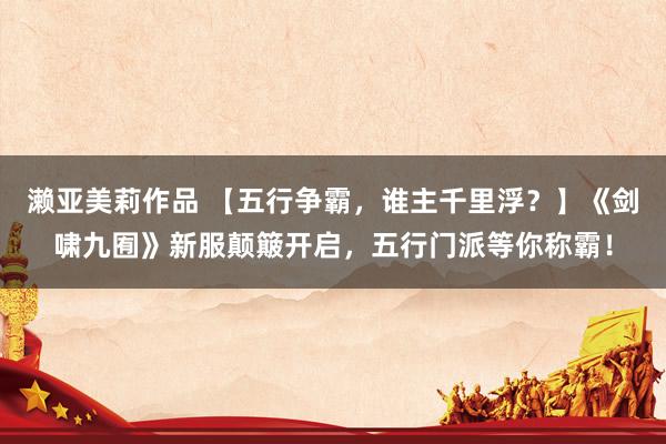 濑亚美莉作品 【五行争霸，谁主千里浮？】《剑啸九囿》新服颠簸开启，五行门派等你称霸！