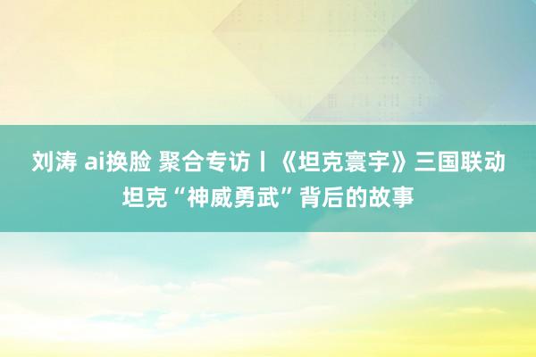 刘涛 ai换脸 聚合专访丨《坦克寰宇》三国联动坦克“神威勇武”背后的故事
