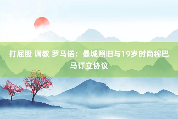 打屁股 调教 罗马诺:曼城照旧与19岁时尚穆巴马订立协议