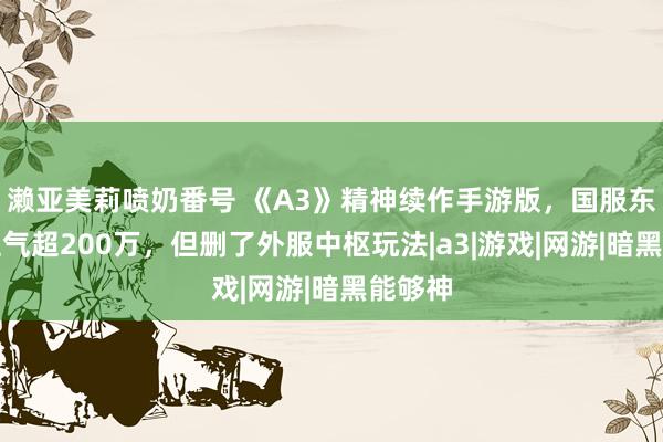 濑亚美莉喷奶番号 《A3》精神续作手游版，国服东说念主气超200万，但删了外服中枢玩法|a3|游戏|网游|暗黑能够神