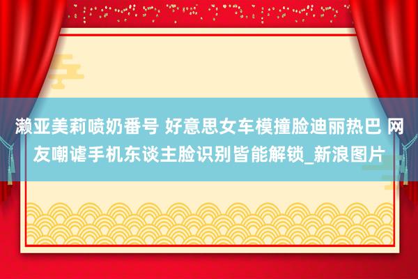 濑亚美莉喷奶番号 好意思女车模撞脸迪丽热巴 网友嘲谑手机东谈主脸识别皆能解锁_新浪图片