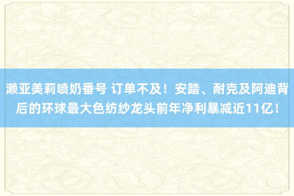 濑亚美莉喷奶番号 订单不及！安踏、耐克及阿迪背后的环球最大色纺纱龙头前年净利暴减近11亿！