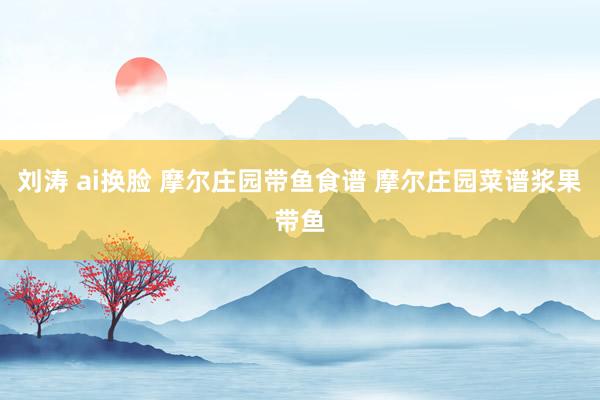 刘涛 ai换脸 摩尔庄园带鱼食谱 摩尔庄园菜谱浆果带鱼