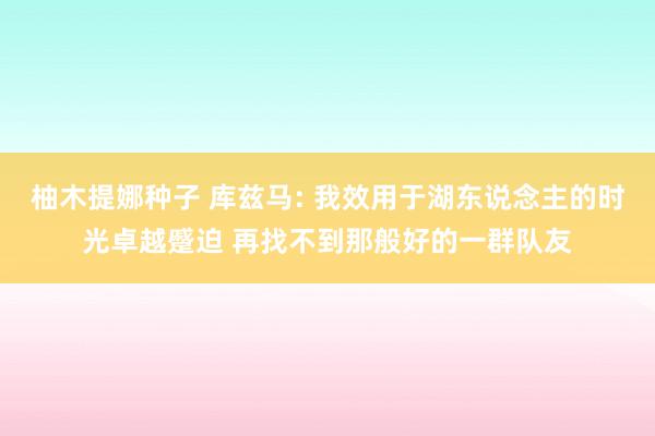 柚木提娜种子 库兹马: 我效用于湖东说念主的时光卓越蹙迫 再找不到那般好的一群队友