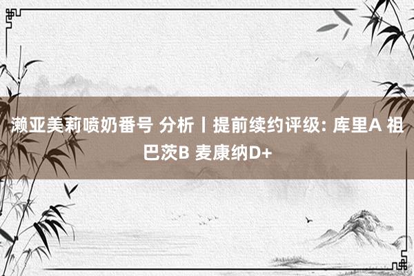 濑亚美莉喷奶番号 分析丨提前续约评级: 库里A 祖巴茨B 麦康纳D+