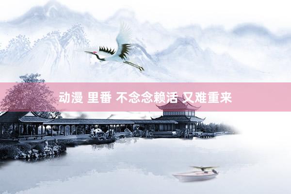 动漫 里番 不念念赖活 又难重来
