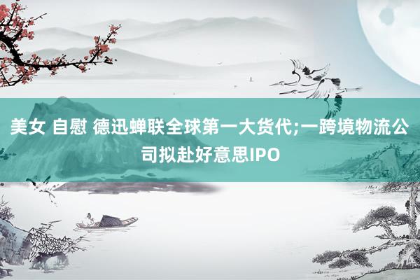 美女 自慰 德迅蝉联全球第一大货代;一跨境物流公司拟赴好意思IPO