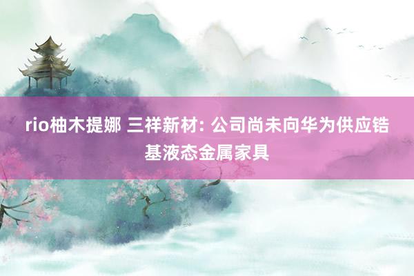 rio柚木提娜 三祥新材: 公司尚未向华为供应锆基液态金属家具