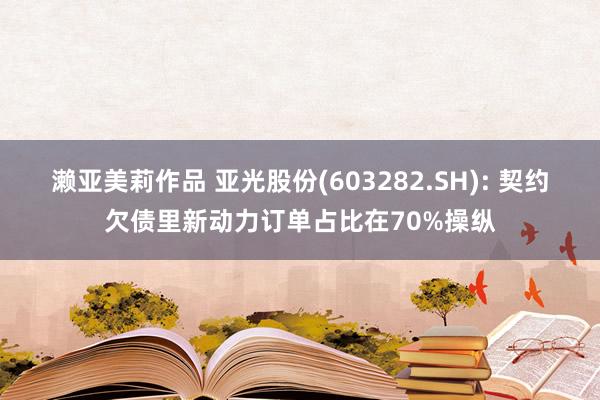 濑亚美莉作品 亚光股份(603282.SH): 契约欠债里新动力订单占比在70%操纵