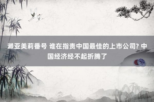 濑亚美莉番号 谁在指责中国最佳的上市公司? 中国经济经不起折
