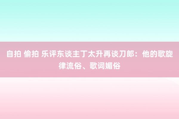 自拍 偷拍 乐评东谈主丁太升再谈刀郎：他的歌旋律流俗、歌词媚俗