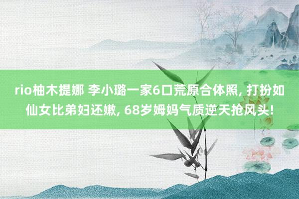 rio柚木提娜 李小璐一家6口荒原合体照， 打扮如仙女比弟妇还嫩， 68岁姆妈气质逆天抢风头!