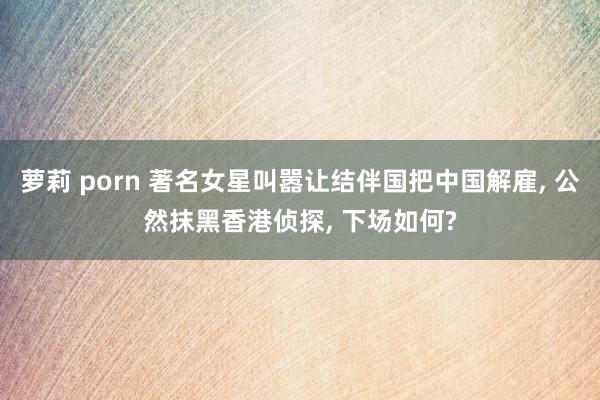 萝莉 porn 著名女星叫嚣让结伴国把中国解雇， 公然抹黑香港侦探， 下场如何?