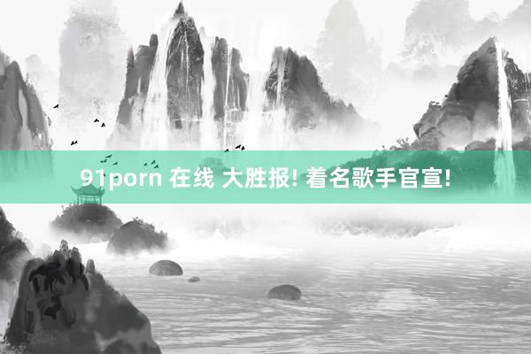 91porn 在线 大胜报! 着名歌手官宣!