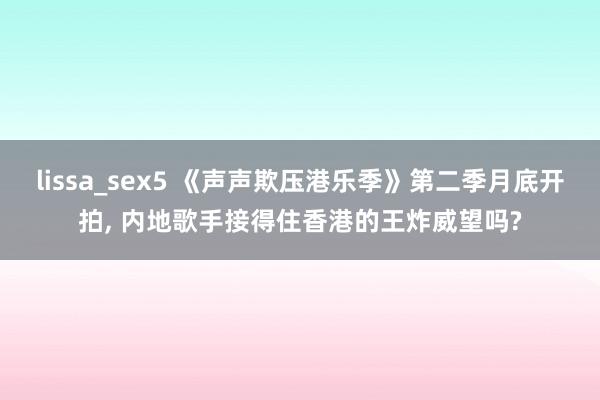 lissa_sex5 《声声欺压港乐季》第二季月底开拍， 内地歌手接得住香港的王炸威望吗?