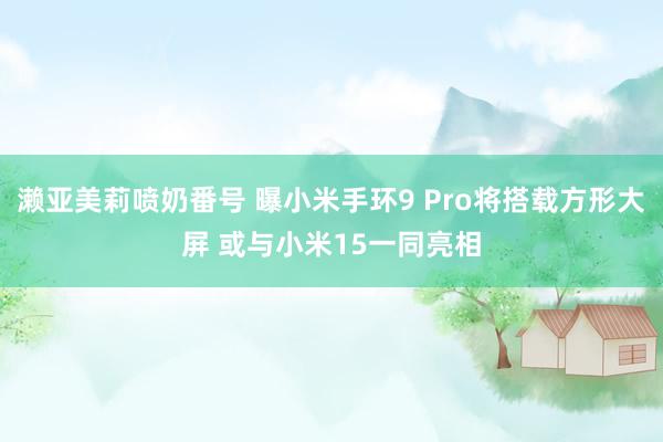 濑亚美莉喷奶番号 曝小米手环9 Pro将搭载方形大屏 或与小