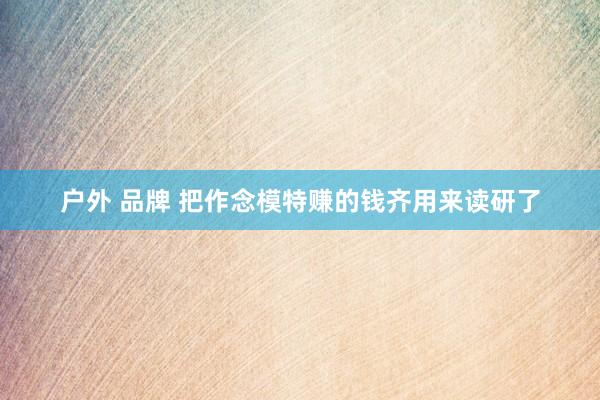 户外 品牌 把作念模特赚的钱齐用来读研了