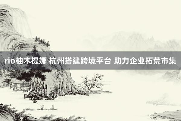 rio柚木提娜 杭州搭建跨境平台 助力企业拓荒市集
