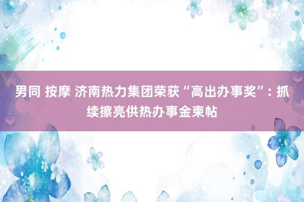 男同 按摩 济南热力集团荣获“高出办事奖”: 抓续擦亮供热办事金柬帖