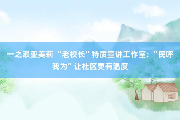 一之濑亚美莉 “老校长”特质宣讲工作室: “民呼我为”让社区更有温度