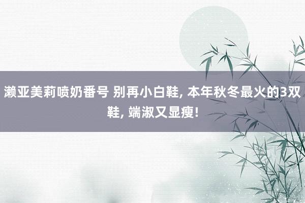 濑亚美莉喷奶番号 别再小白鞋， 本年秋冬最火的3双鞋， 端淑又显瘦!