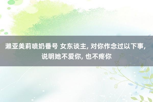 濑亚美莉喷奶番号 女东谈主， 对你作念过以下事， 说明她不爱你， 也不疼你