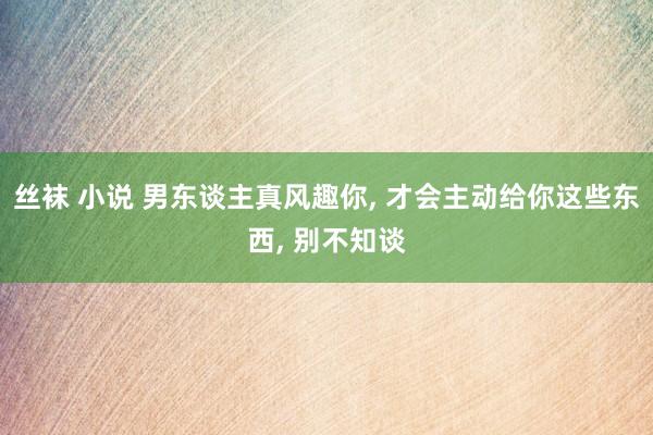 丝袜 小说 男东谈主真风趣你， 才会主动给你这些东西， 别不知谈