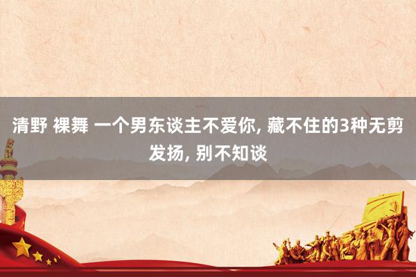 清野 裸舞 一个男东谈主不爱你， 藏不住的3种无剪发扬， 别不知谈