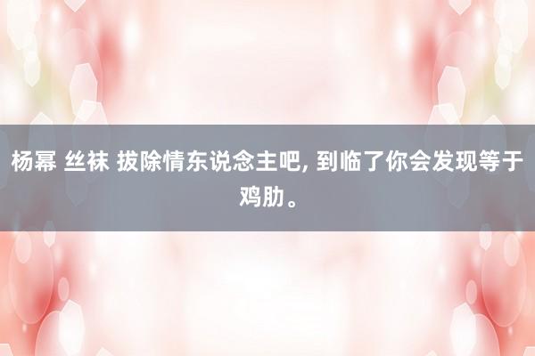 杨幂 丝袜 拔除情东说念主吧， 到临了你会发现等于鸡肋。