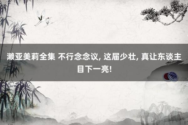 濑亚美莉全集 不行念念议， 这届少壮， 真让东谈主目下一亮!