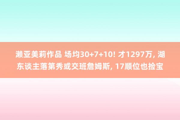 濑亚美莉作品 场均30+7+10! 才1297万， 湖东谈主落第秀或交班詹姆斯， 17顺位也捡宝