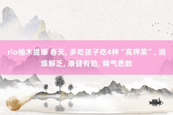 rio柚木提娜 春天， 多吃孩子吃4种“高钾菜”， 润燥解乏， 康健有劲， 精气悉数