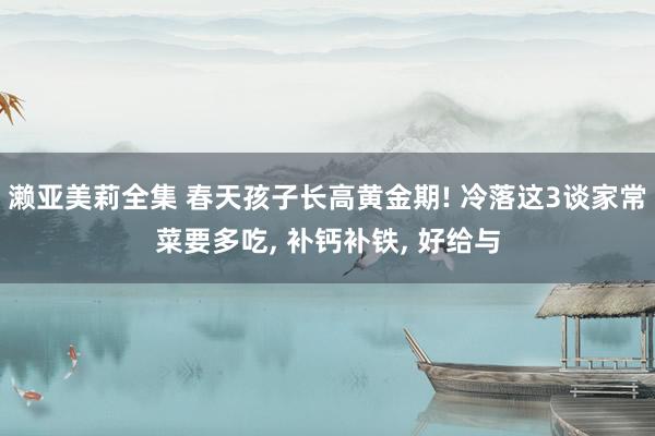 濑亚美莉全集 春天孩子长高黄金期! 冷落这3谈家常菜要多吃， 补钙补铁， 好给与