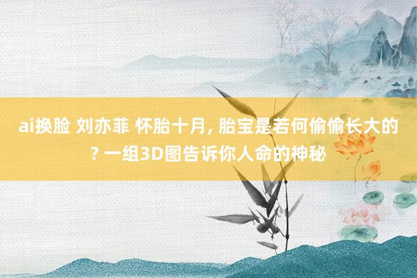 ai换脸 刘亦菲 怀胎十月， 胎宝是若何偷偷长大的? 一组3D图告诉你人命的神秘