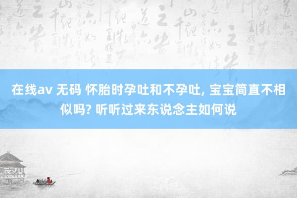 在线av 无码 怀胎时孕吐和不孕吐， 宝宝简直不相似吗? 听听过来东说念主如何说