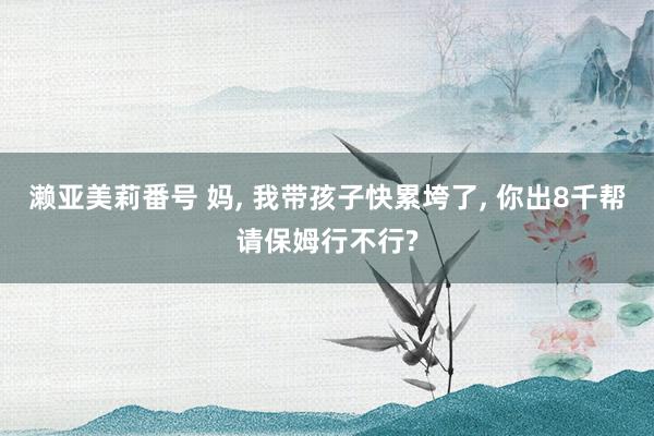 濑亚美莉番号 妈， 我带孩子快累垮了， 你出8千帮请保姆行不行?