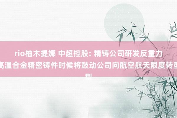 rio柚木提娜 中超控股: 精铸公司研发反重力高温合金精密铸件时候将鼓动公司向航空航天限度转型