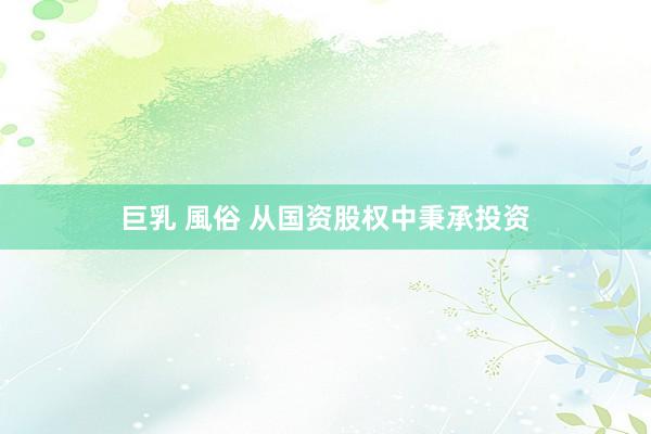 巨乳 風俗 从国资股权中秉承投资