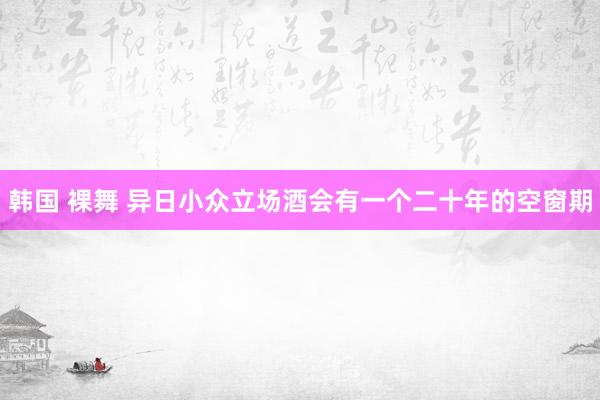韩国 裸舞 异日小众立场酒会有一个二十年的空窗期