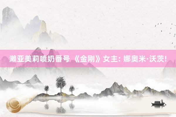 濑亚美莉喷奶番号 《金刚》女主: 娜奥米·沃茨!