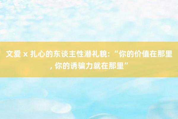 文爱 x 扎心的东谈主性潜礼貌: “你的价值在那里， 你的诱骗力就在那里”