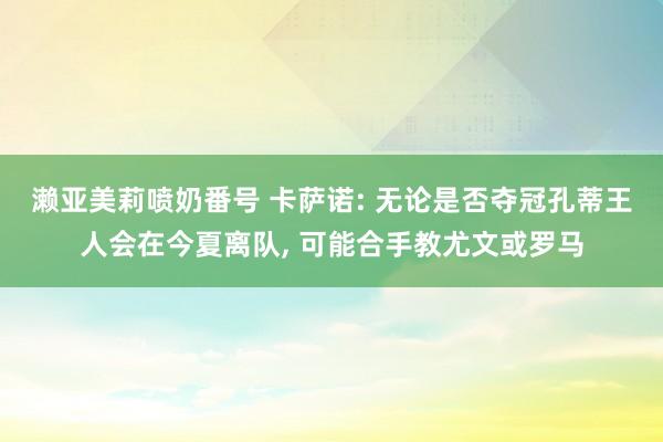 濑亚美莉喷奶番号 卡萨诺: 无论是否夺冠孔蒂王人会在今夏离队， 可能合手教尤文或罗马