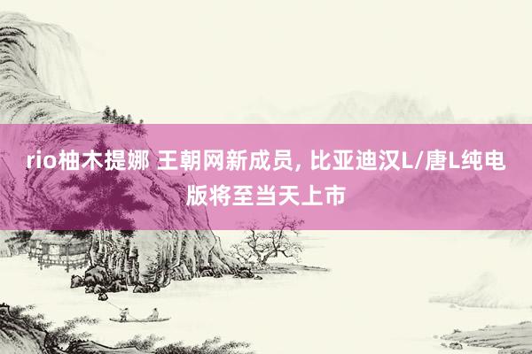 rio柚木提娜 王朝网新成员， 比亚迪汉L/唐L纯电版将至当天上市