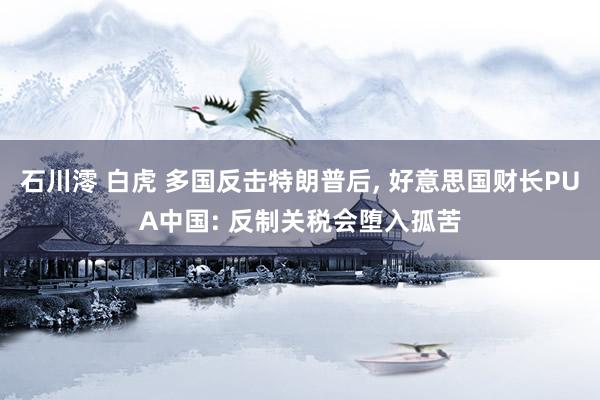 石川澪 白虎 多国反击特朗普后， 好意思国财长PUA中国: 反制关税会堕入孤苦