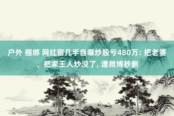 户外 捆绑 网红留几手自曝炒股亏480万: 把老婆、把家王人炒没了， 遭微博秒删