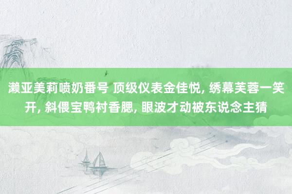 濑亚美莉喷奶番号 顶级仪表金佳悦， 绣幕芙蓉一笑开， 斜偎宝鸭衬香腮， 眼波才动被东说念主猜