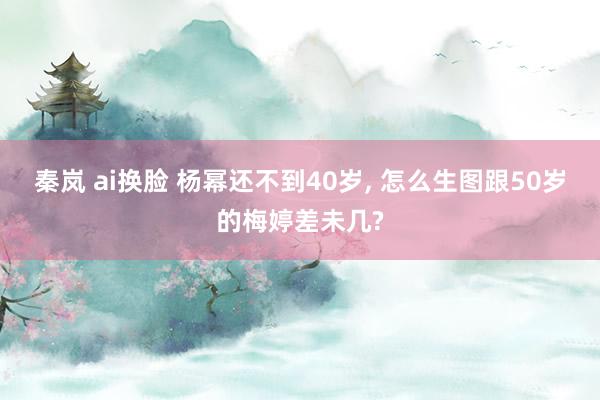 秦岚 ai换脸 杨幂还不到40岁， 怎么生图跟50岁的梅婷差未几?