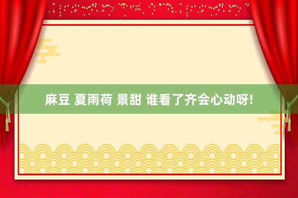 麻豆 夏雨荷 景甜 谁看了齐会心动呀!