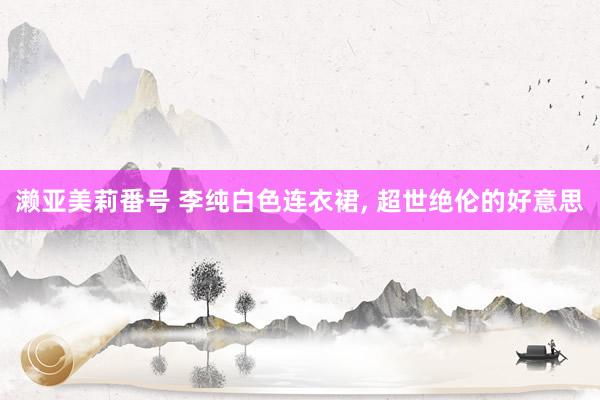 濑亚美莉番号 李纯白色连衣裙， 超世绝伦的好意思