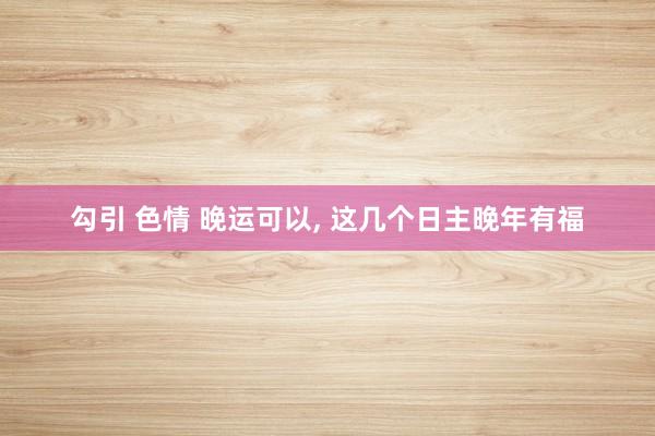 勾引 色情 晚运可以， 这几个日主晚年有福